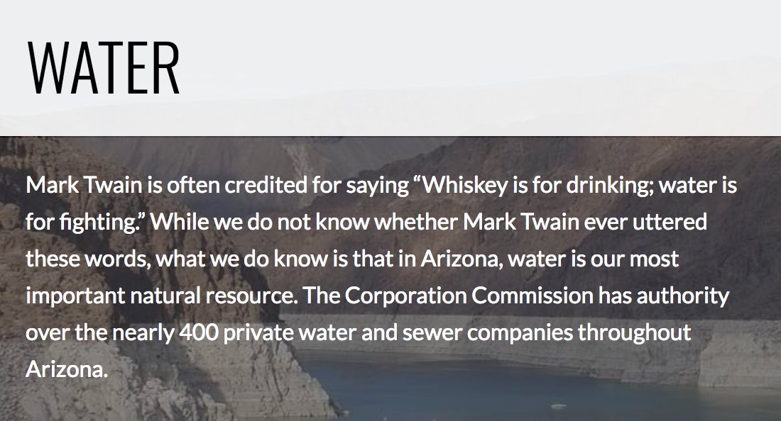 A screenshot of a candidate’s website that says: “Water. Mark Twain is often credited for saying ‘Whiskey is for drinking; water is for fighting.’ While we do not know whether Mark Twain ever uttered these words, what we do know is that in Arizona, water is our most important natural resource. The Corporation Commission has authority over the nearly 400 private water and sewer companies throughout Arizona.”