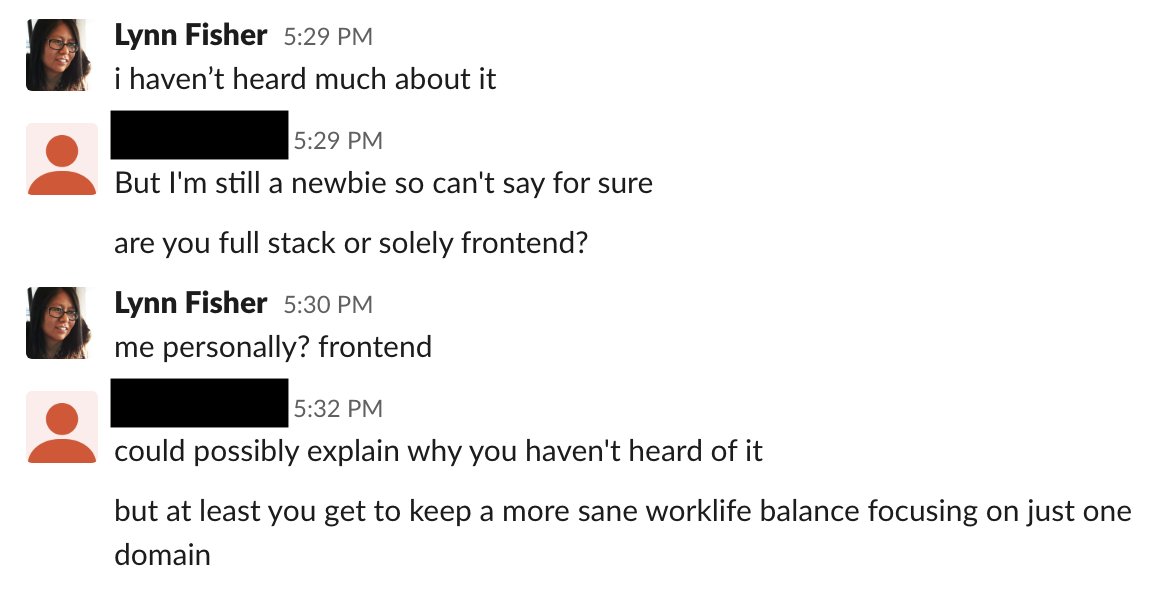 a slack conversation. Lynn: I haven’t heard much about it. Guy: Are you full stack or solely frontend? Lynn: Me personally? Frontend. Guy: Could possibly explain why you haven’t heard of it. But at least you get to keep a more sane worklife balance focusing on just one domain.