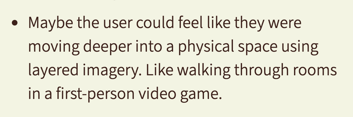 Maybe the user could feel like they were moving deeper into physical space using layered imagery. Like walking through rooms in a first-person video game.