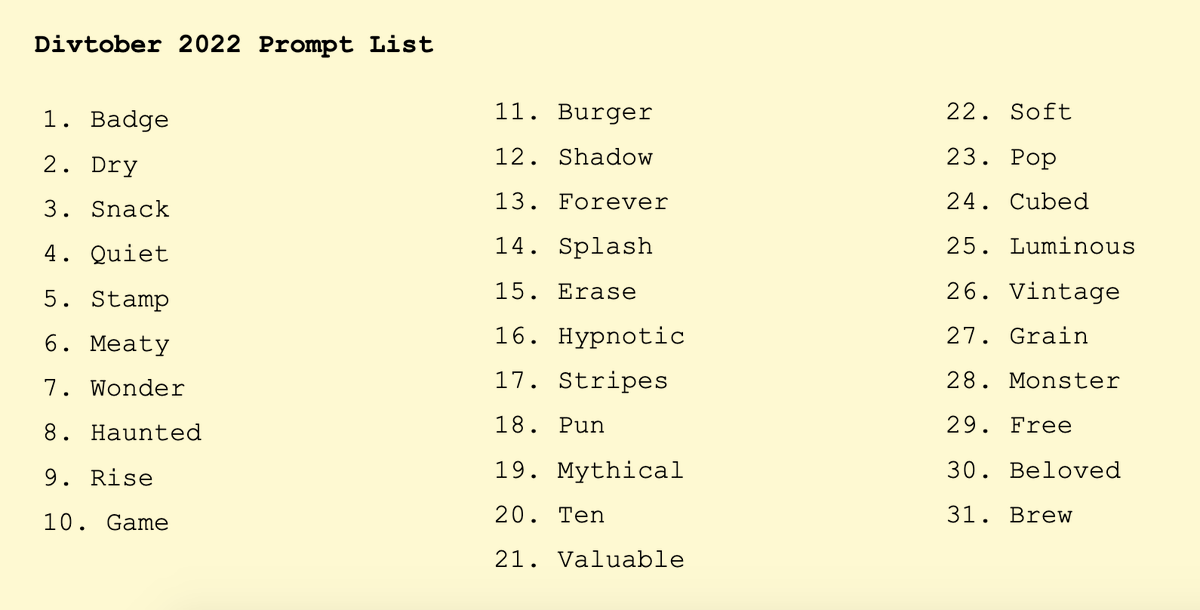 Divtober 2022 Prompt List of 31 words: Badge, Dry, Snack, Quiet, Stamp, Meaty, Wonder, Haunted, Rise, Game, Burger, Shadow, Forever, Splash, Erase, Hypnotic, Stripes, Pun, Mythical, Ten, Valuable, Soft, Pop, Cubed, Luminous, Vintage, Grain, Monster, Free, Beloved, Brew