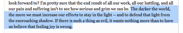 The darker the world, the more we must increase our efforts to stay in the light -- and to defend that light from the encroaching shadow. If there is such a thing as evil, it wants nothing