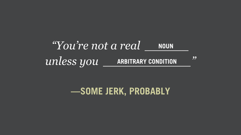 “You’re not a real (noun) unless you (arbitrary condition)” —some jerk, probably